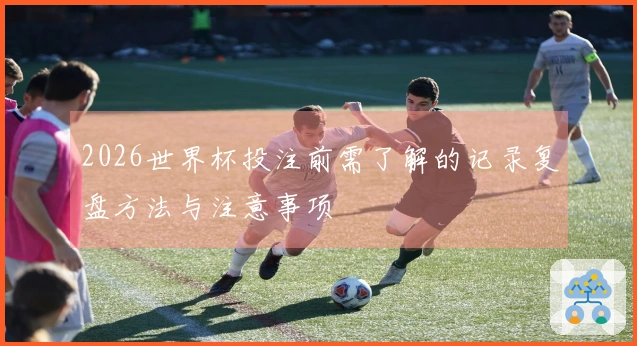 2026世界杯投注前需了解的记录复盘方法与注意事项