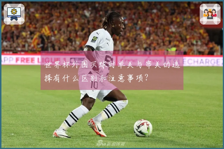 世界杯外围买球时单关与串关的选择有什么区别和注意事项？