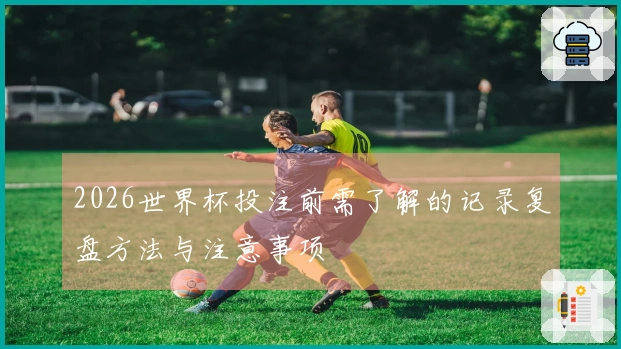 2026世界杯投注前需了解的记录复盘方法与注意事项